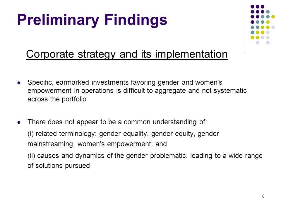 6 Preliminary Findings Corporate strategy and its implementation Specific, earmarked investments favoring gender and women’s empowerment in operations is difficult to aggregate and not systematic across the portfolio There does not appear to be a common understanding of: (i) related terminology: gender equality, gender equity, gender mainstreaming, women’s empowerment; and (ii) causes and dynamics of the gender problematic, leading to a wide range of solutions pursued