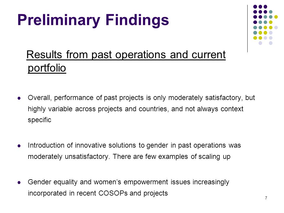 Preliminary Findings Results from past operations and current portfolio Overall, performance of past projects is only moderately satisfactory, but highly variable across projects and countries, and not always context specific Introduction of innovative solutions to gender in past operations was moderately unsatisfactory.