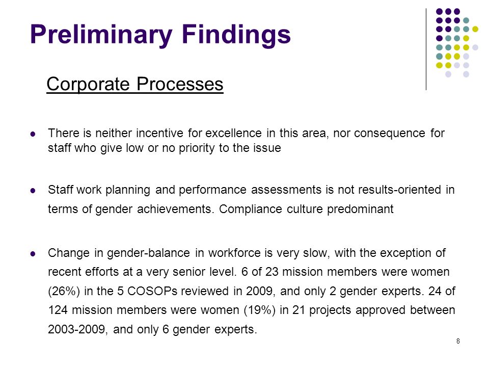 Preliminary Findings Corporate Processes There is neither incentive for excellence in this area, nor consequence for staff who give low or no priority to the issue Staff work planning and performance assessments is not results-oriented in terms of gender achievements.
