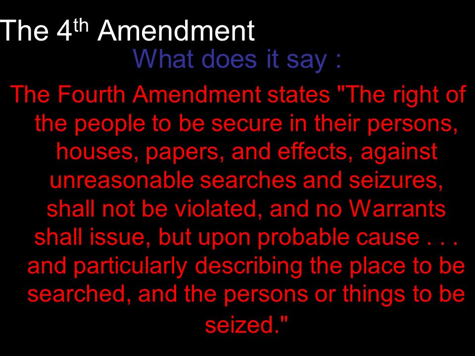The 4 th Amendment What does it say : The Fourth Amendment states The right of the people to be secure in their persons, houses, papers, and effects, against unreasonable searches and seizures, shall not be violated, and no Warrants shall issue, but upon probable cause...