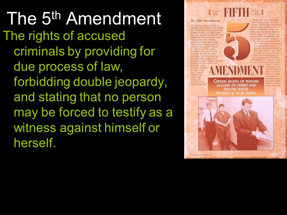 The 5 th Amendment The rights of accused criminals by providing for due process of law, forbidding double jeopardy, and stating that no person may be forced to testify as a witness against himself or herself.