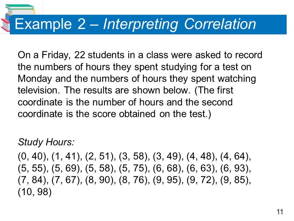 11 Example 2 – Interpreting Correlation On a Friday, 22 students in a class were asked to record the numbers of hours they spent studying for a test on Monday and the numbers of hours they spent watching television.