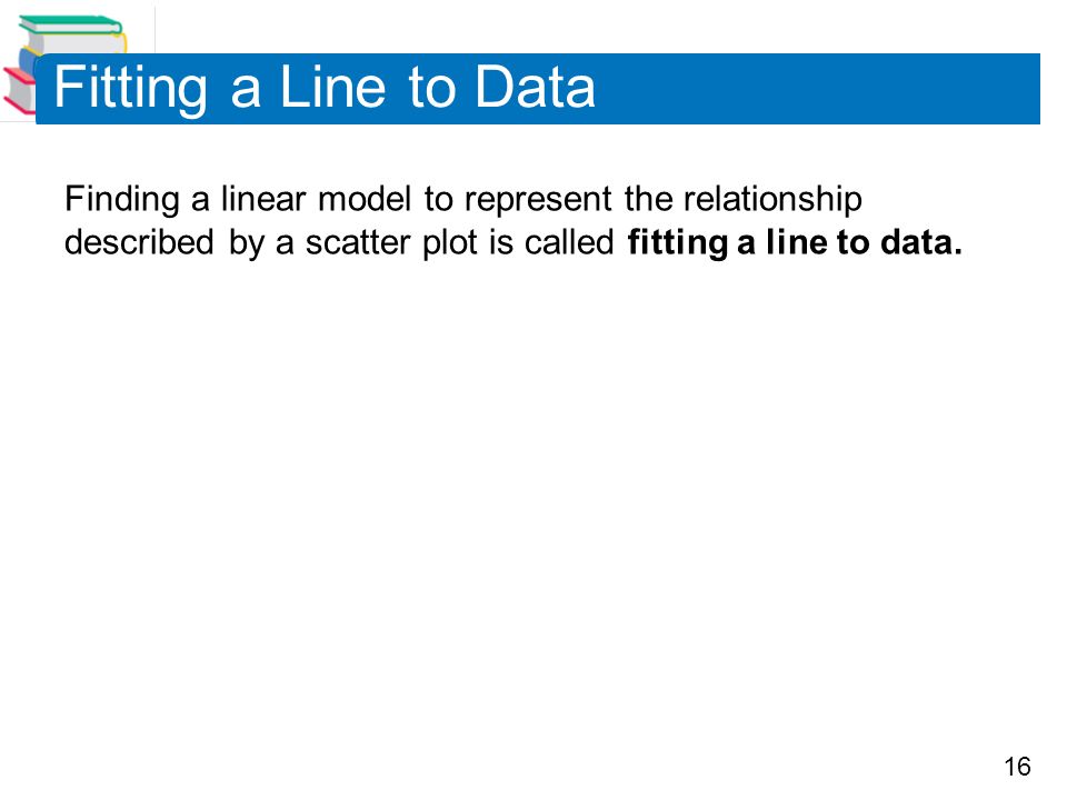 16 Fitting a Line to Data Finding a linear model to represent the relationship described by a scatter plot is called fitting a line to data.