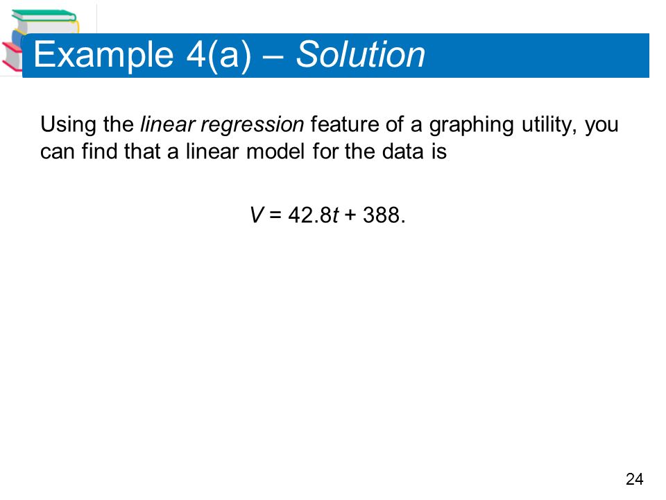 24 Example 4(a) – Solution Using the linear regression feature of a graphing utility, you can find that a linear model for the data is V = 42.8t