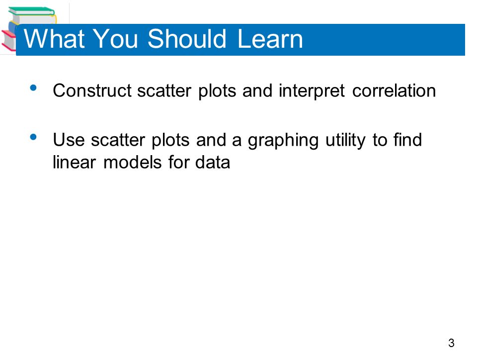 3 What You Should Learn Construct scatter plots and interpret correlation Use scatter plots and a graphing utility to find linear models for data