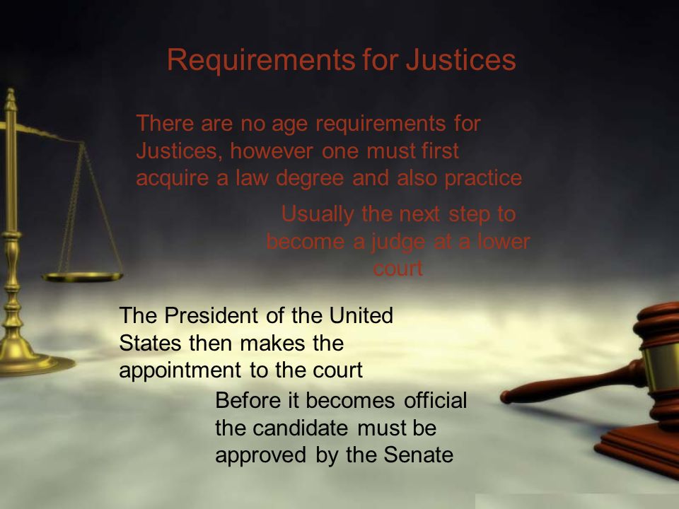 Requirements for Justices There are no age requirements for Justices, however one must first acquire a law degree and also practice Usually the next step to become a judge at a lower court The President of the United States then makes the appointment to the court Before it becomes official the candidate must be approved by the Senate