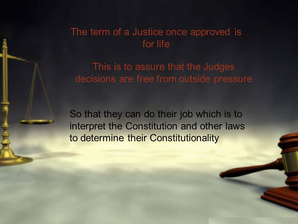 The term of a Justice once approved is for life This is to assure that the Judges decisions are free from outside pressure So that they can do their job which is to interpret the Constitution and other laws to determine their Constitutionality