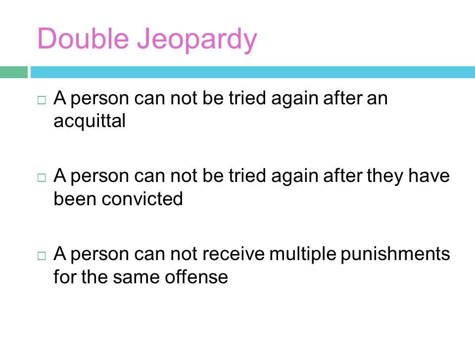 Double Jeopardy  A person can not be tried again after an acquittal  A person can not be tried again after they have been convicted  A person can not receive multiple punishments for the same offense