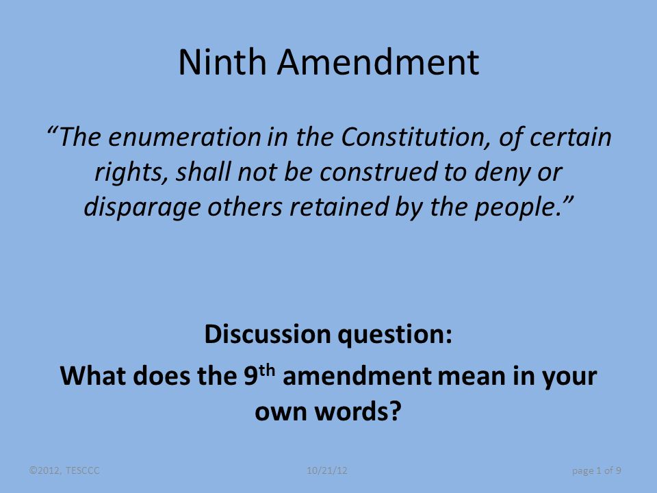 Ninth Amendment The enumeration in the Constitution, of certain rights, shall not be construed to deny or disparage others retained by the people. Discussion question: What does the 9 th amendment mean in your own words.