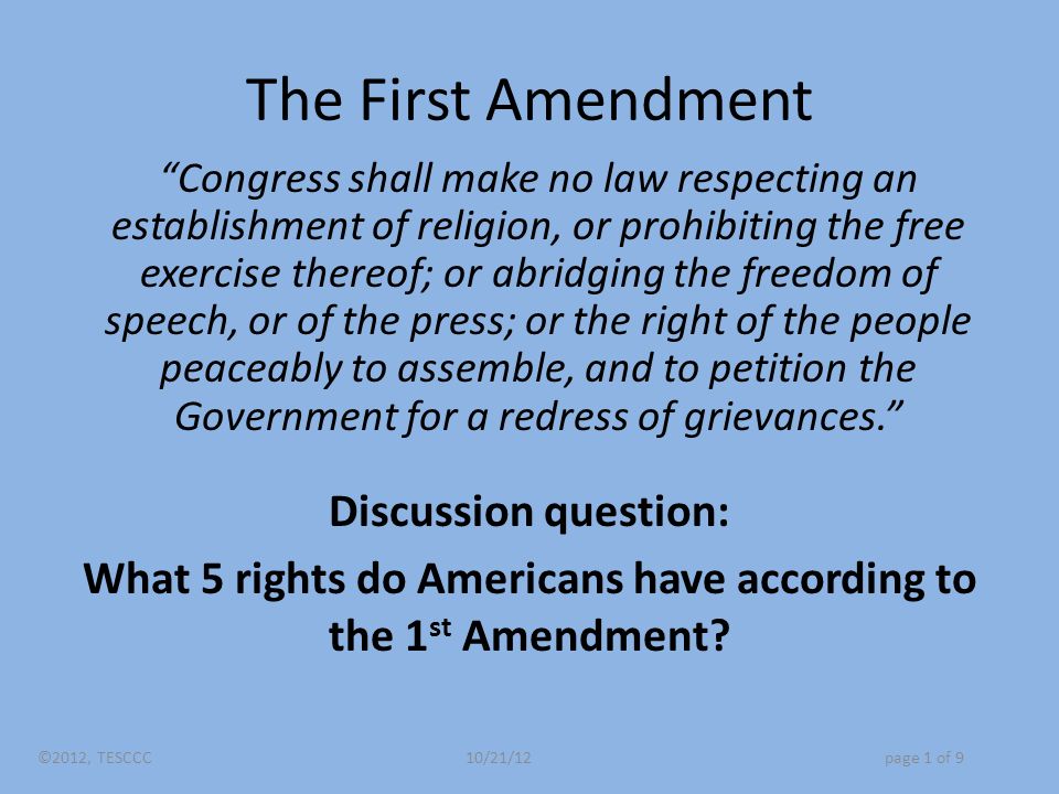 The First Amendment Congress shall make no law respecting an establishment of religion, or prohibiting the free exercise thereof; or abridging the freedom of speech, or of the press; or the right of the people peaceably to assemble, and to petition the Government for a redress of grievances. Discussion question: What 5 rights do Americans have according to the 1 st Amendment.
