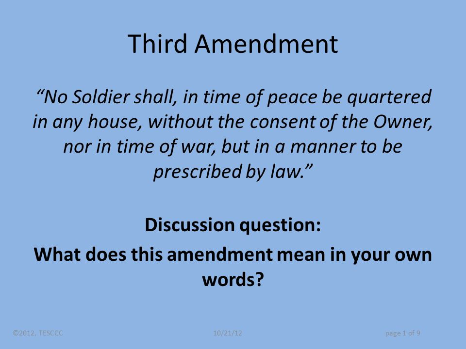 Third Amendment No Soldier shall, in time of peace be quartered in any house, without the consent of the Owner, nor in time of war, but in a manner to be prescribed by law. Discussion question: What does this amendment mean in your own words.