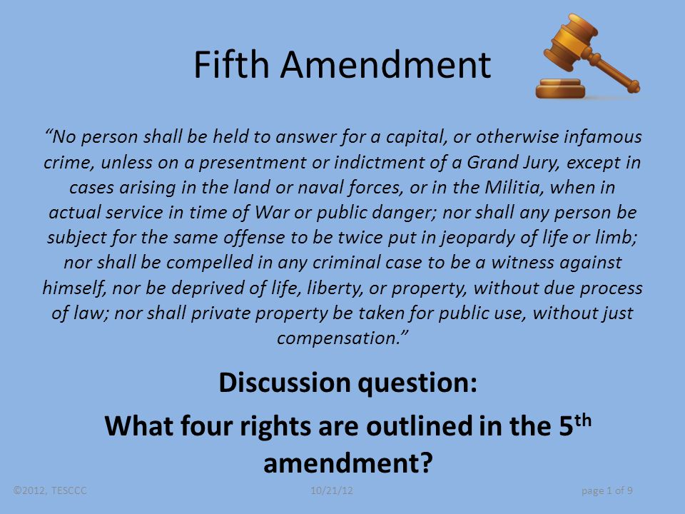 Fifth Amendment No person shall be held to answer for a capital, or otherwise infamous crime, unless on a presentment or indictment of a Grand Jury, except in cases arising in the land or naval forces, or in the Militia, when in actual service in time of War or public danger; nor shall any person be subject for the same offense to be twice put in jeopardy of life or limb; nor shall be compelled in any criminal case to be a witness against himself, nor be deprived of life, liberty, or property, without due process of law; nor shall private property be taken for public use, without just compensation. Discussion question: What four rights are outlined in the 5 th amendment.