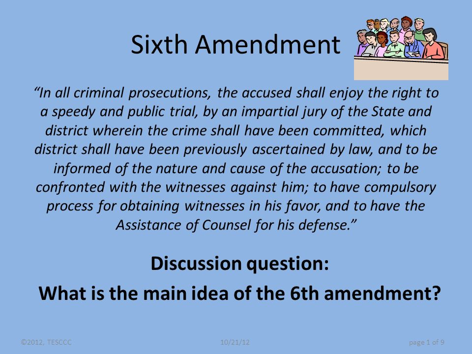 Sixth Amendment In all criminal prosecutions, the accused shall enjoy the right to a speedy and public trial, by an impartial jury of the State and district wherein the crime shall have been committed, which district shall have been previously ascertained by law, and to be informed of the nature and cause of the accusation; to be confronted with the witnesses against him; to have compulsory process for obtaining witnesses in his favor, and to have the Assistance of Counsel for his defense. Discussion question: What is the main idea of the 6th amendment.