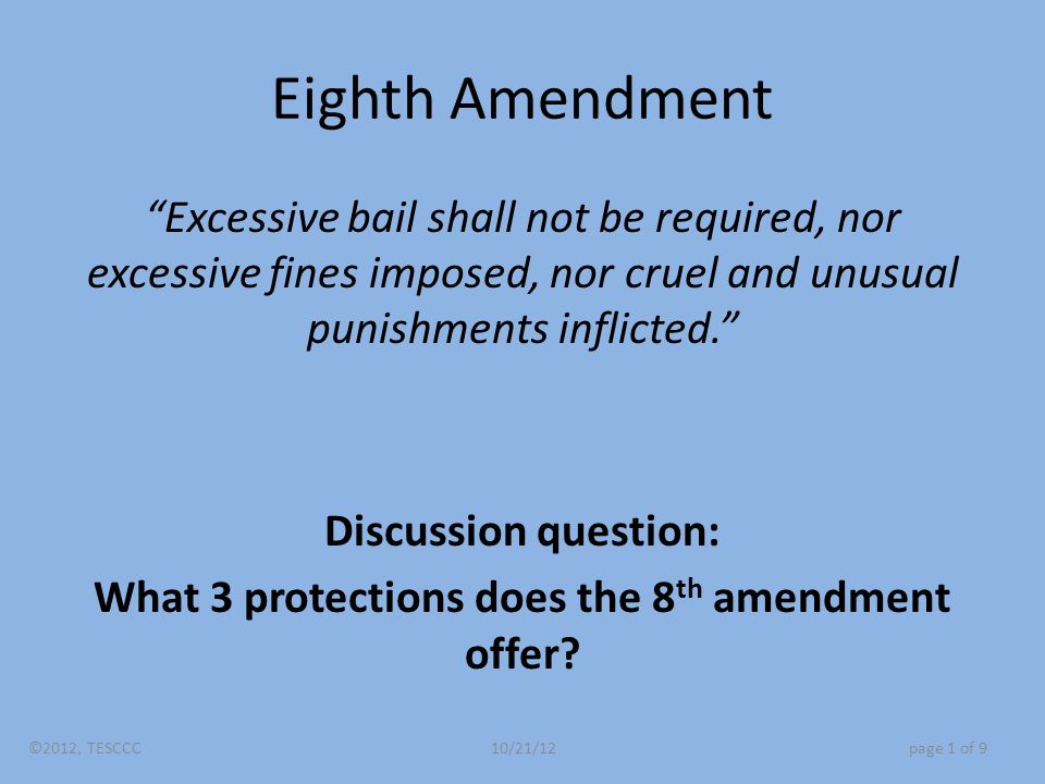 Eighth Amendment Excessive bail shall not be required, nor excessive fines imposed, nor cruel and unusual punishments inflicted. Discussion question: What 3 protections does the 8 th amendment offer.