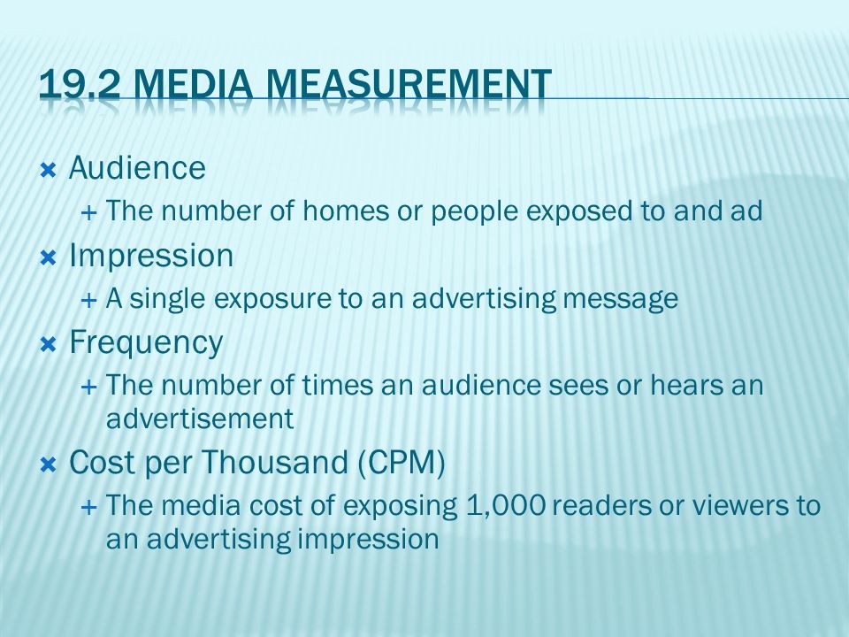  Audience  The number of homes or people exposed to and ad  Impression  A single exposure to an advertising message  Frequency  The number of times an audience sees or hears an advertisement  Cost per Thousand (CPM)  The media cost of exposing 1,000 readers or viewers to an advertising impression