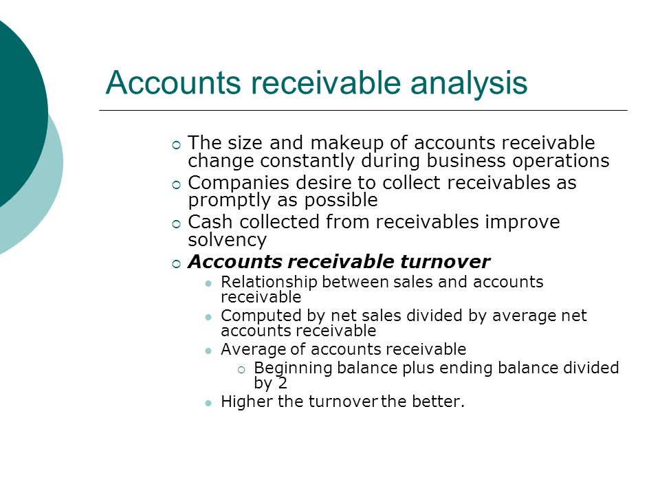 Accounts receivable analysis  The size and makeup of accounts receivable change constantly during business operations  Companies desire to collect receivables as promptly as possible  Cash collected from receivables improve solvency  Accounts receivable turnover Relationship between sales and accounts receivable Computed by net sales divided by average net accounts receivable Average of accounts receivable  Beginning balance plus ending balance divided by 2 Higher the turnover the better.