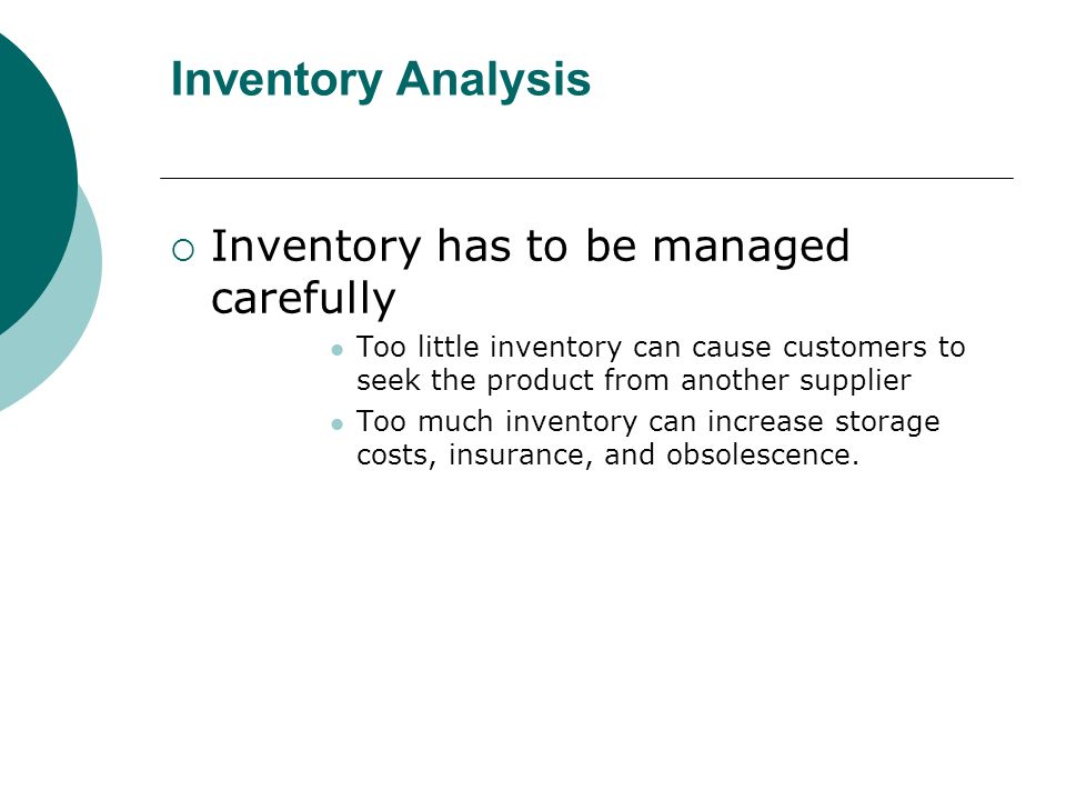 Inventory Analysis  Inventory has to be managed carefully Too little inventory can cause customers to seek the product from another supplier Too much inventory can increase storage costs, insurance, and obsolescence.