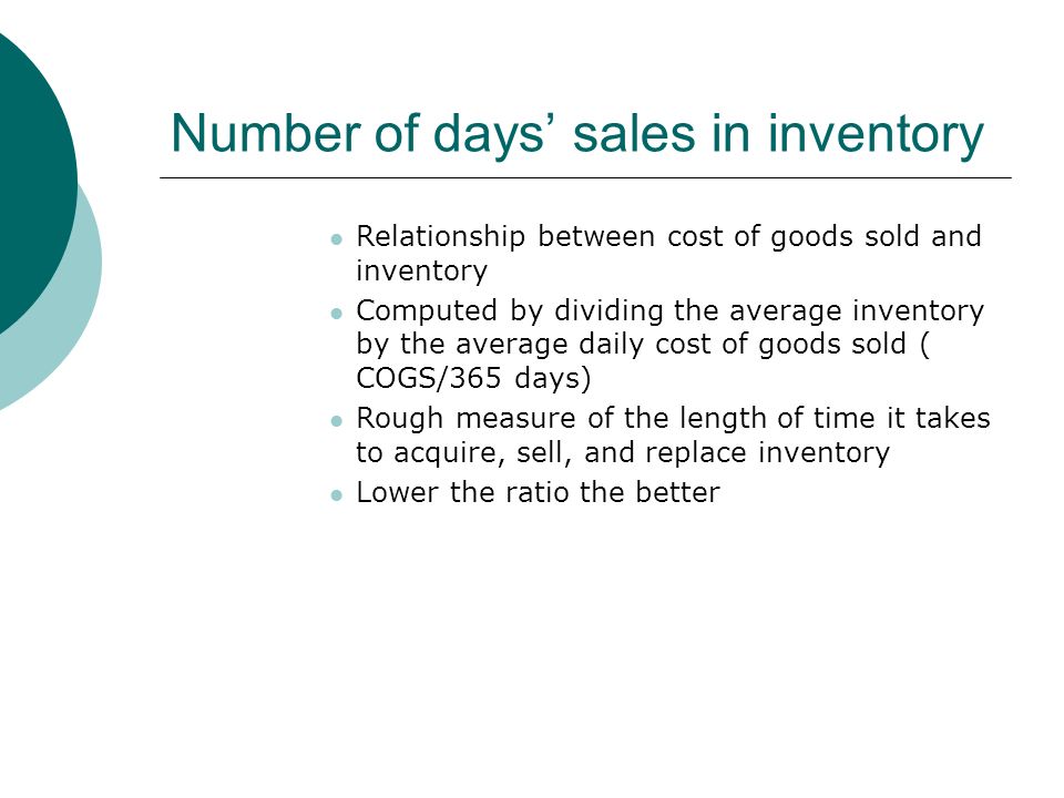 Number of days’ sales in inventory Relationship between cost of goods sold and inventory Computed by dividing the average inventory by the average daily cost of goods sold ( COGS/365 days) Rough measure of the length of time it takes to acquire, sell, and replace inventory Lower the ratio the better