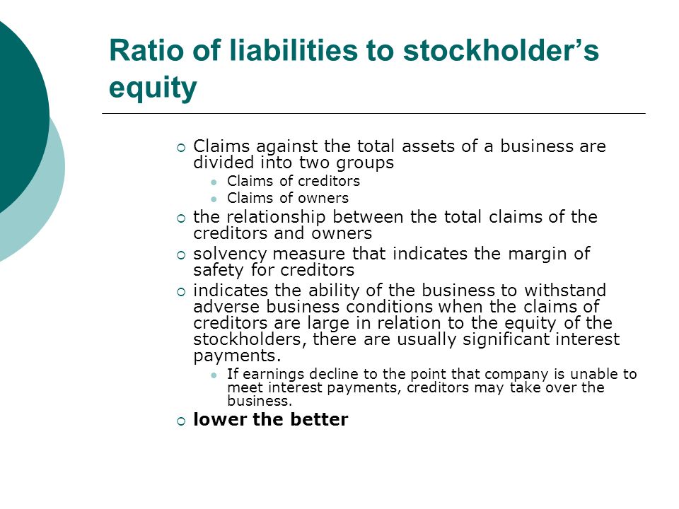 Ratio of liabilities to stockholder’s equity  Claims against the total assets of a business are divided into two groups Claims of creditors Claims of owners  the relationship between the total claims of the creditors and owners  solvency measure that indicates the margin of safety for creditors  indicates the ability of the business to withstand adverse business conditions when the claims of creditors are large in relation to the equity of the stockholders, there are usually significant interest payments.