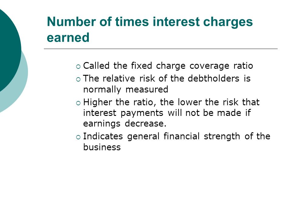 Number of times interest charges earned  Called the fixed charge coverage ratio  The relative risk of the debtholders is normally measured  Higher the ratio, the lower the risk that interest payments will not be made if earnings decrease.