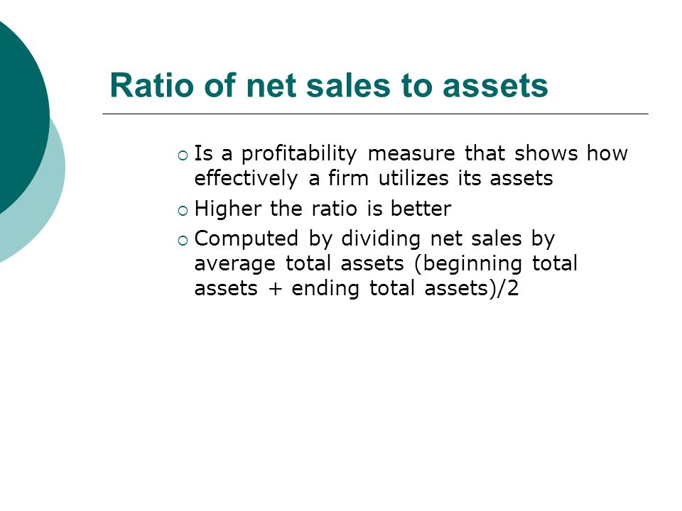 Ratio of net sales to assets  Is a profitability measure that shows how effectively a firm utilizes its assets  Higher the ratio is better  Computed by dividing net sales by average total assets (beginning total assets + ending total assets)/2