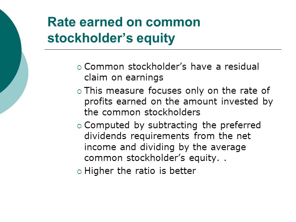 Rate earned on common stockholder’s equity  Common stockholder’s have a residual claim on earnings  This measure focuses only on the rate of profits earned on the amount invested by the common stockholders  Computed by subtracting the preferred dividends requirements from the net income and dividing by the average common stockholder’s equity..