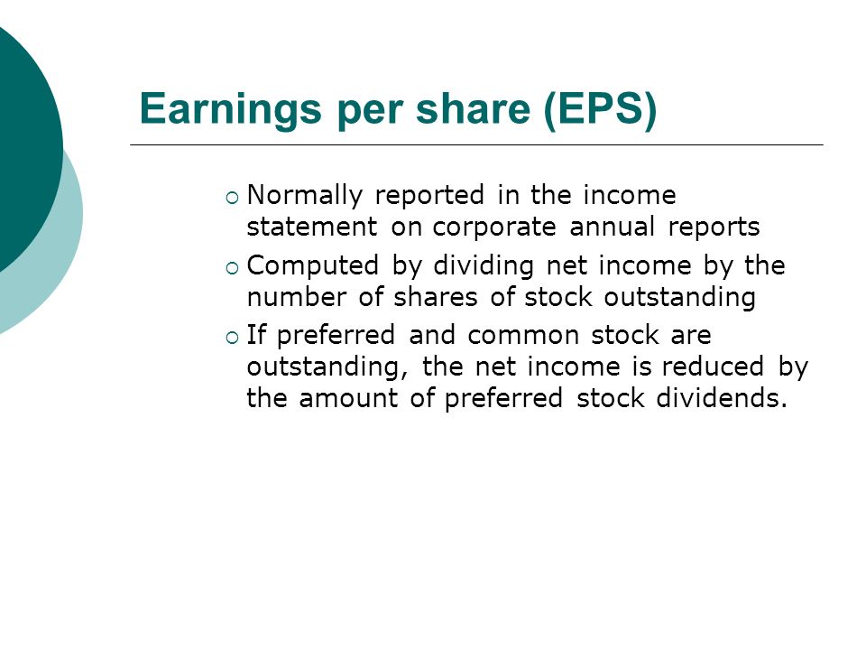 Earnings per share (EPS)  Normally reported in the income statement on corporate annual reports  Computed by dividing net income by the number of shares of stock outstanding  If preferred and common stock are outstanding, the net income is reduced by the amount of preferred stock dividends.