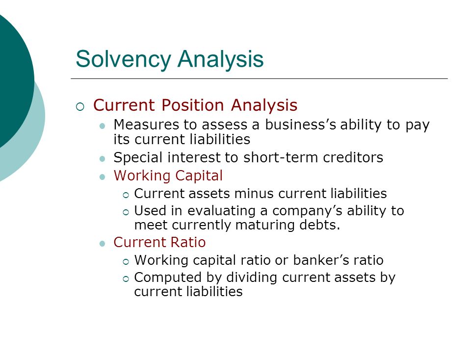 Solvency Analysis  Current Position Analysis Measures to assess a business’s ability to pay its current liabilities Special interest to short-term creditors Working Capital  Current assets minus current liabilities  Used in evaluating a company’s ability to meet currently maturing debts.