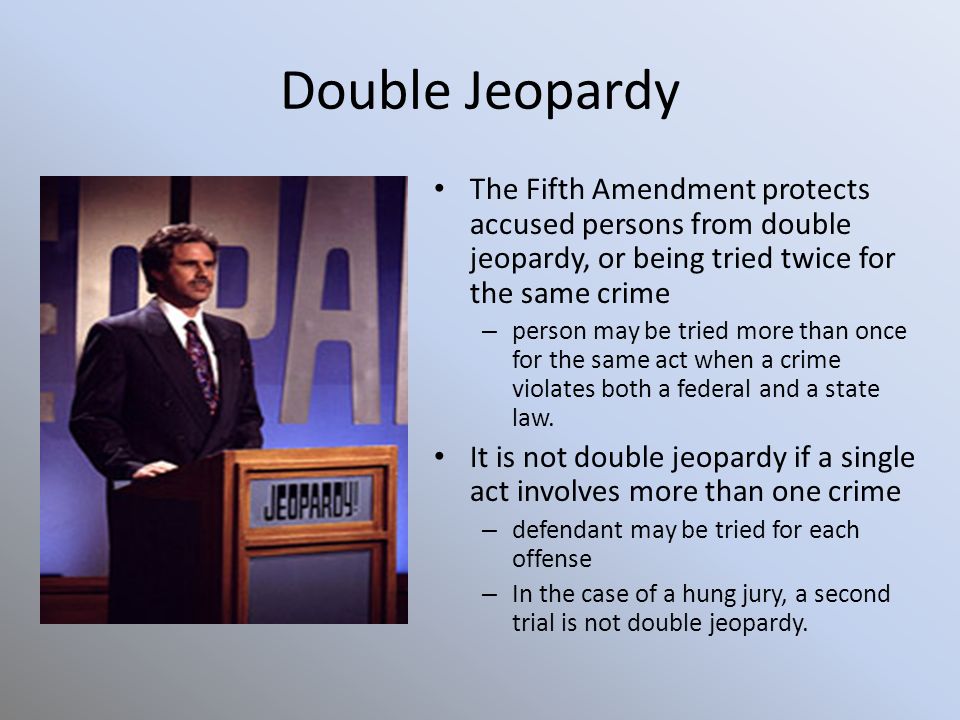 Double Jeopardy The Fifth Amendment protects accused persons from double jeopardy, or being tried twice for the same crime – person may be tried more than once for the same act when a crime violates both a federal and a state law.