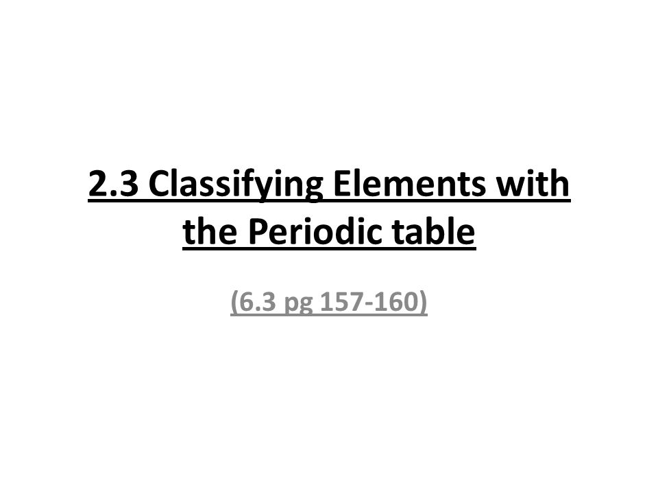 2.3 Classifying Elements with the Periodic table (6.3 pg )