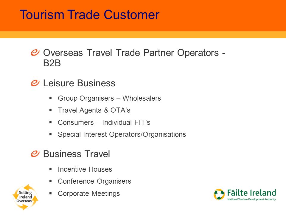 Overseas Travel Trade Partner Operators - B2B Leisure Business  Group Organisers – Wholesalers  Travel Agents & OTA’s  Consumers – Individual FIT’s  Special Interest Operators/Organisations Business Travel  Incentive Houses  Conference Organisers  Corporate Meetings Tourism Trade Customer