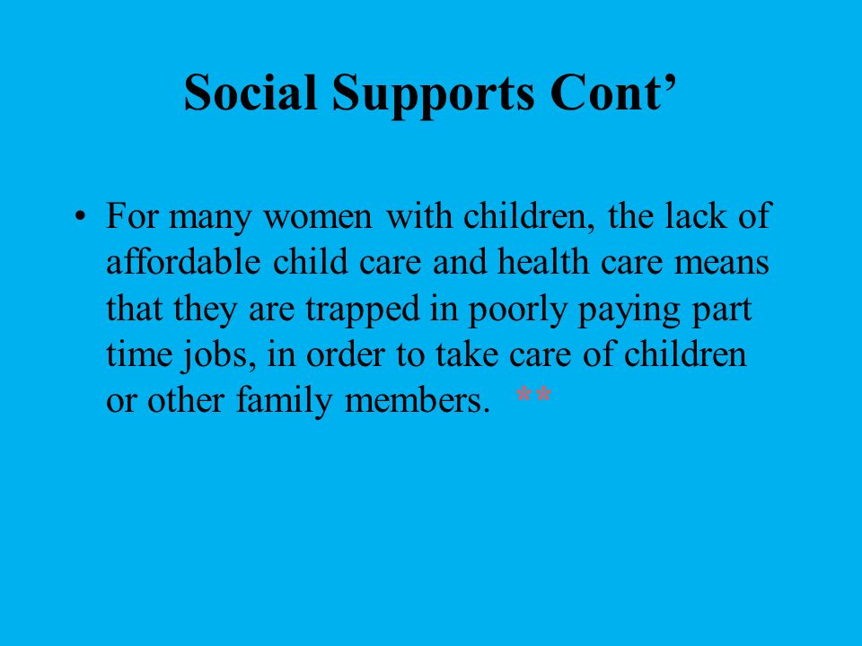 Social Supports Cont’ For many women with children, the lack of affordable child care and health care means that they are trapped in poorly paying part time jobs, in order to take care of children or other family members.
