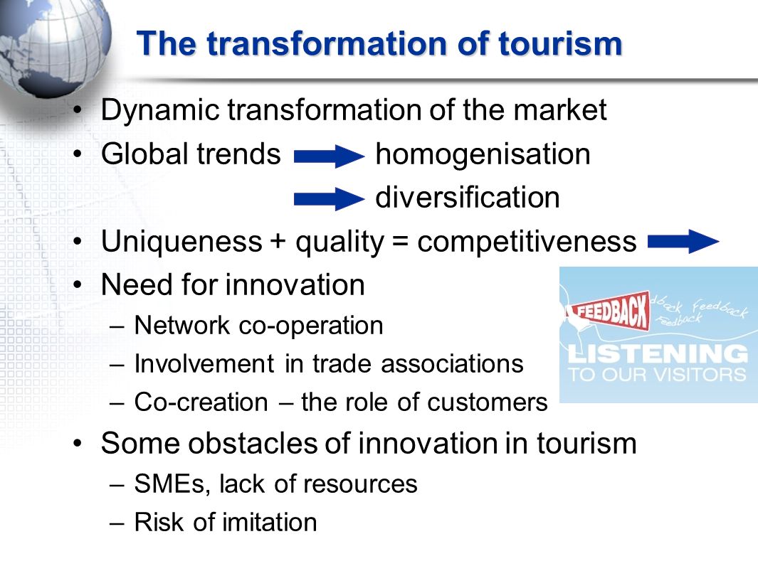 The transformation of tourism Dynamic transformation of the market Global trends homogenisation diversification Uniqueness + quality = competitiveness Need for innovation –Network co-operation –Involvement in trade associations –Co-creation – the role of customers Some obstacles of innovation in tourism –SMEs, lack of resources –Risk of imitation