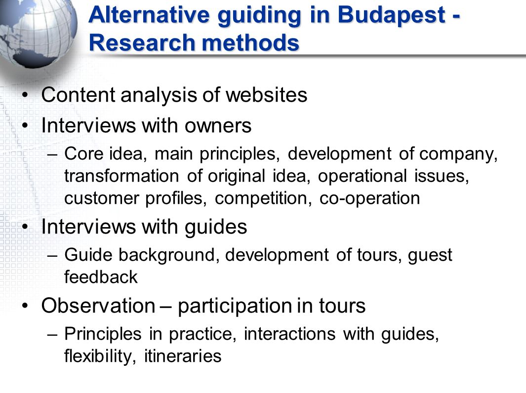 Alternative guiding in Budapest - Research methods Content analysis of websites Interviews with owners –Core idea, main principles, development of company, transformation of original idea, operational issues, customer profiles, competition, co-operation Interviews with guides –Guide background, development of tours, guest feedback Observation – participation in tours –Principles in practice, interactions with guides, flexibility, itineraries