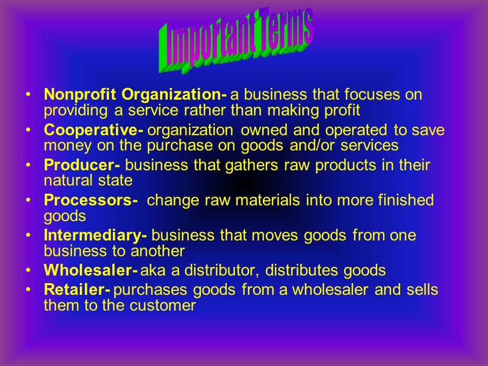 Nonprofit Organization- a business that focuses on providing a service rather than making profit Cooperative- organization owned and operated to save money on the purchase on goods and/or services Producer- business that gathers raw products in their natural state Processors- change raw materials into more finished goods Intermediary- business that moves goods from one business to another Wholesaler- aka a distributor, distributes goods Retailer- purchases goods from a wholesaler and sells them to the customer