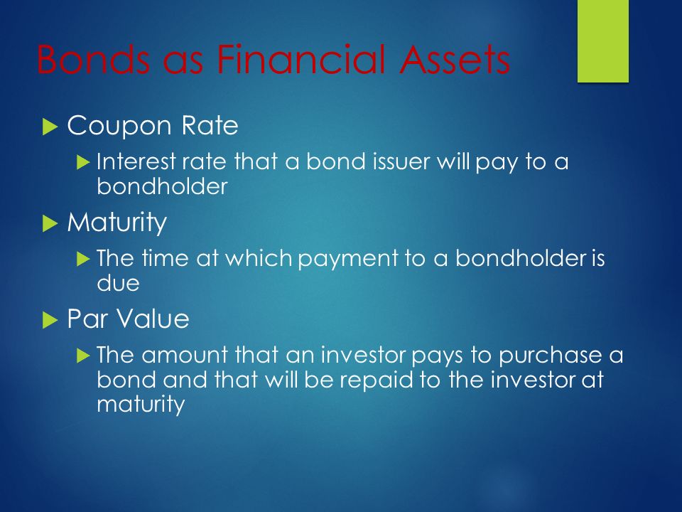 Bonds as Financial Assets  Coupon Rate  Interest rate that a bond issuer will pay to a bondholder  Maturity  The time at which payment to a bondholder is due  Par Value  The amount that an investor pays to purchase a bond and that will be repaid to the investor at maturity