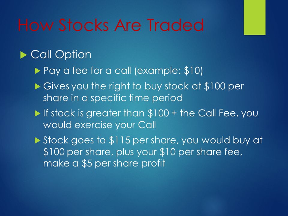 How Stocks Are Traded  Call Option  Pay a fee for a call (example: $10)  Gives you the right to buy stock at $100 per share in a specific time period  If stock is greater than $100 + the Call Fee, you would exercise your Call  Stock goes to $115 per share, you would buy at $100 per share, plus your $10 per share fee, make a $5 per share profit