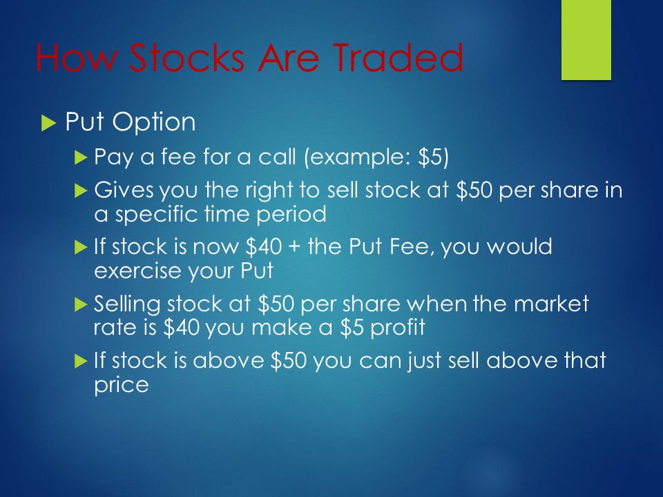 How Stocks Are Traded  Put Option  Pay a fee for a call (example: $5)  Gives you the right to sell stock at $50 per share in a specific time period  If stock is now $40 + the Put Fee, you would exercise your Put  Selling stock at $50 per share when the market rate is $40 you make a $5 profit  If stock is above $50 you can just sell above that price