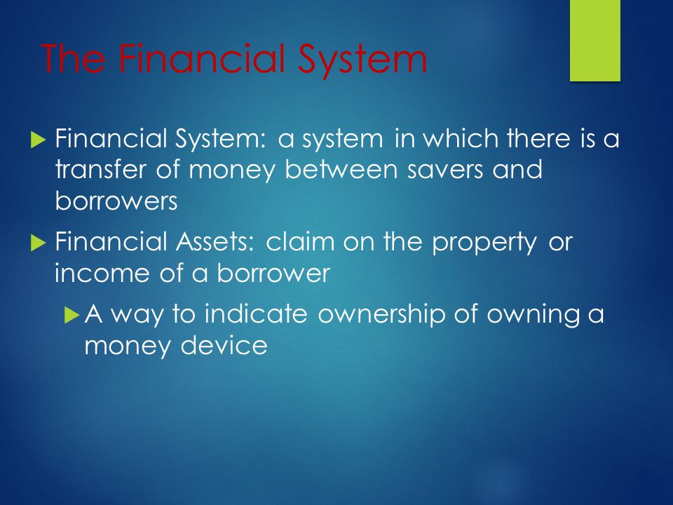 The Financial System  Financial System: a system in which there is a transfer of money between savers and borrowers  Financial Assets: claim on the property or income of a borrower  A way to indicate ownership of owning a money device