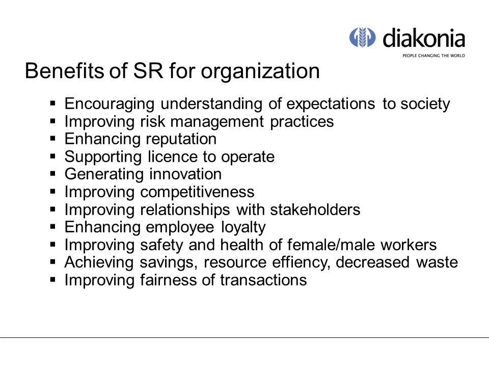 Benefits of SR for organization  Encouraging understanding of expectations to society  Improving risk management practices  Enhancing reputation  Supporting licence to operate  Generating innovation  Improving competitiveness  Improving relationships with stakeholders  Enhancing employee loyalty  Improving safety and health of female/male workers  Achieving savings, resource effiency, decreased waste  Improving fairness of transactions