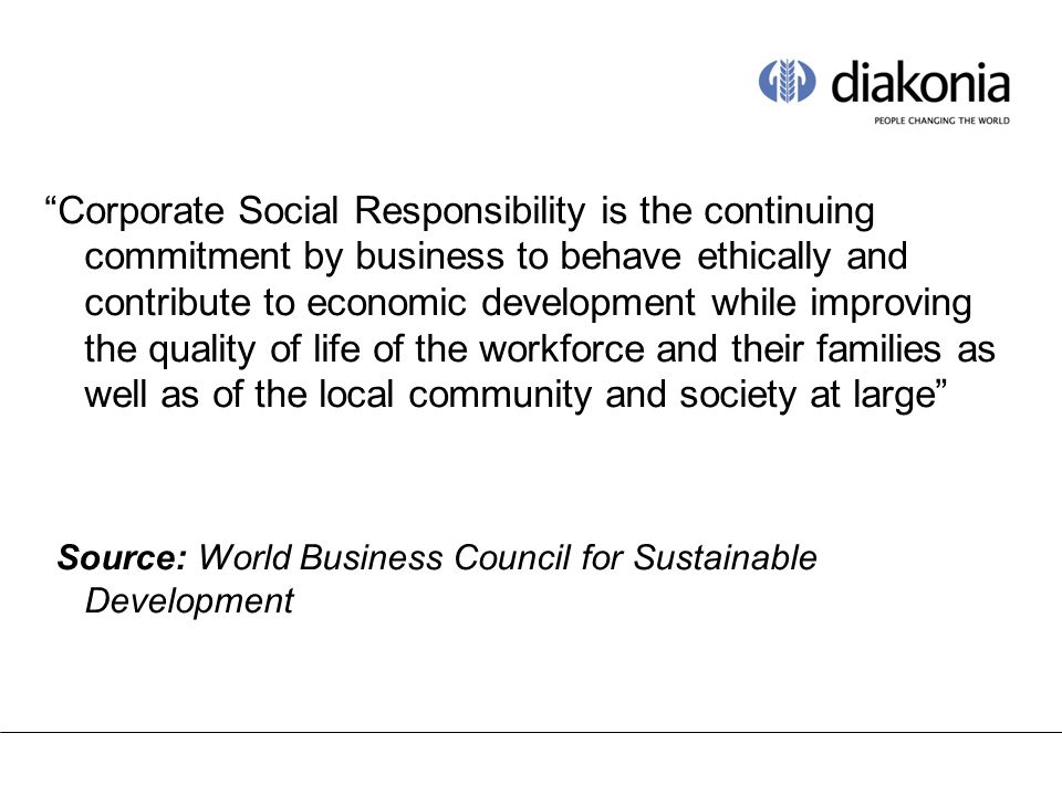 Corporate Social Responsibility is the continuing commitment by business to behave ethically and contribute to economic development while improving the quality of life of the workforce and their families as well as of the local community and society at large Source: World Business Council for Sustainable Development