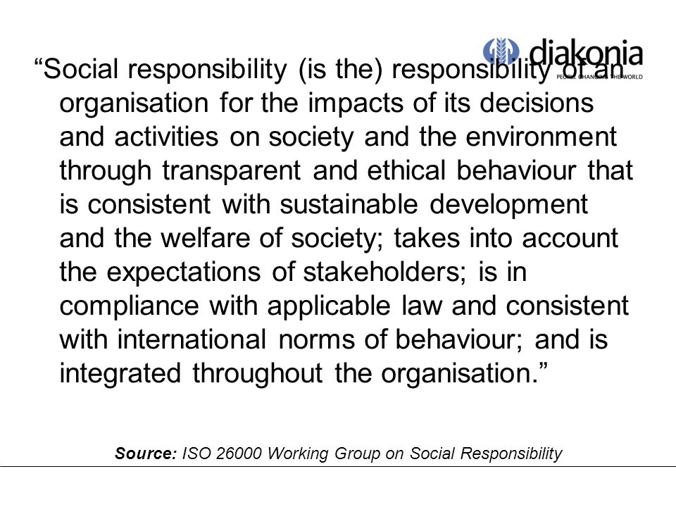 Social responsibility (is the) responsibility of an organisation for the impacts of its decisions and activities on society and the environment through transparent and ethical behaviour that is consistent with sustainable development and the welfare of society; takes into account the expectations of stakeholders; is in compliance with applicable law and consistent with international norms of behaviour; and is integrated throughout the organisation. Source: ISO Working Group on Social Responsibility