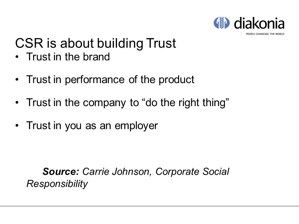 CSR is about building Trust Trust in the brand Trust in performance of the product Trust in the company to do the right thing Trust in you as an employer Source: Carrie Johnson, Corporate Social Responsibility