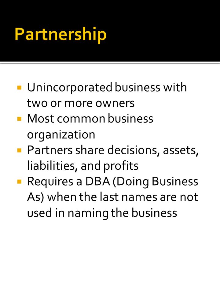  Unincorporated business with two or more owners  Most common business organization  Partners share decisions, assets, liabilities, and profits  Requires a DBA (Doing Business As) when the last names are not used in naming the business