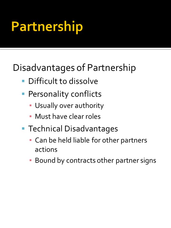 Disadvantages of Partnership  Difficult to dissolve  Personality conflicts ▪ Usually over authority ▪ Must have clear roles  Technical Disadvantages ▪ Can be held liable for other partners actions ▪ Bound by contracts other partner signs