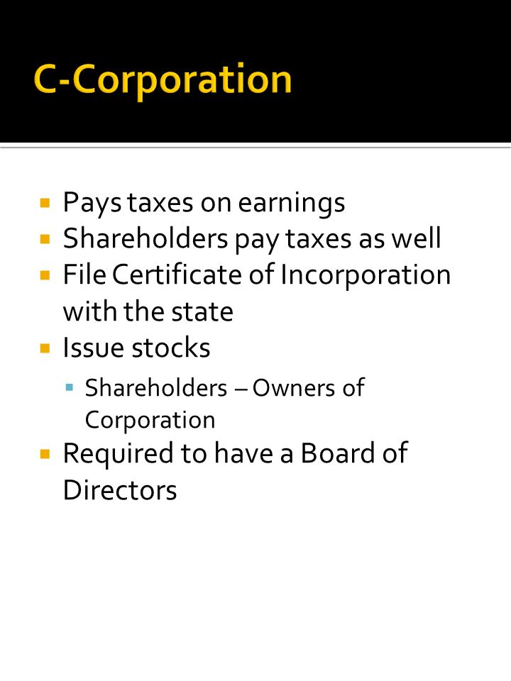  Pays taxes on earnings  Shareholders pay taxes as well  File Certificate of Incorporation with the state  Issue stocks  Shareholders – Owners of Corporation  Required to have a Board of Directors