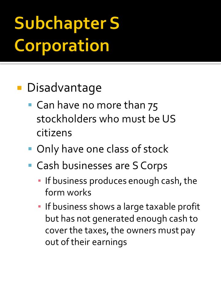  Disadvantage  Can have no more than 75 stockholders who must be US citizens  Only have one class of stock  Cash businesses are S Corps ▪ If business produces enough cash, the form works ▪ If business shows a large taxable profit but has not generated enough cash to cover the taxes, the owners must pay out of their earnings
