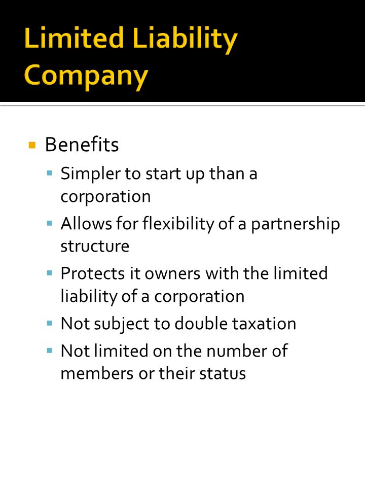  Benefits  Simpler to start up than a corporation  Allows for flexibility of a partnership structure  Protects it owners with the limited liability of a corporation  Not subject to double taxation  Not limited on the number of members or their status