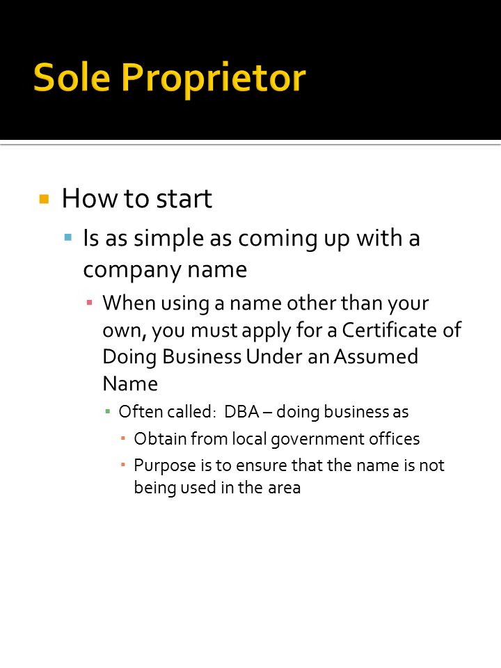  How to start  Is as simple as coming up with a company name ▪ When using a name other than your own, you must apply for a Certificate of Doing Business Under an Assumed Name ▪ Often called: DBA – doing business as  Obtain from local government offices  Purpose is to ensure that the name is not being used in the area