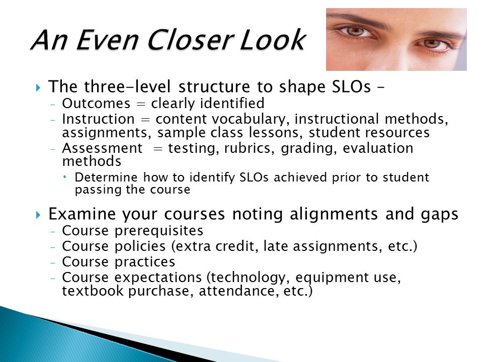  The three-level structure to shape SLOs – ₋Outcomes = clearly identified ₋Instruction = content vocabulary, instructional methods, assignments, sample class lessons, student resources ₋Assessment = testing, rubrics, grading, evaluation methods  Determine how to identify SLOs achieved prior to student passing the course  Examine your courses noting alignments and gaps ₋Course prerequisites ₋Course policies (extra credit, late assignments, etc.) ₋Course practices ₋Course expectations (technology, equipment use, textbook purchase, attendance, etc.)